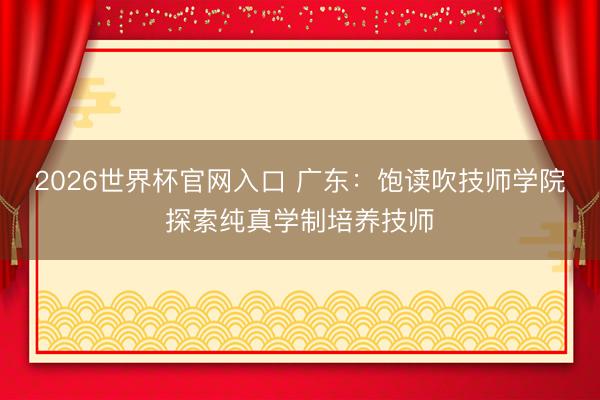 2026世界杯官网入口 广东:饱读吹技师学院探索纯真学制培养技师