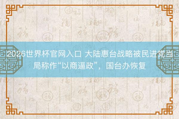 2026世界杯官网入口 大陆惠台战略被民进党当局称作“以商逼政”，国台办恢复
