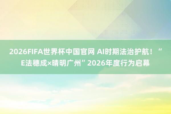 2026FIFA世界杯中国官网 AI时期法治护航！“E法穗成×晴明广州”2026年度行为启幕