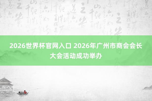 2026世界杯官网入口 2026年广州市商会会长大会活动成功举办