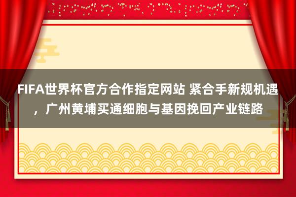 FIFA世界杯官方合作指定网站 紧合手新规机遇，广州黄埔买通细胞与基因挽回产业链路