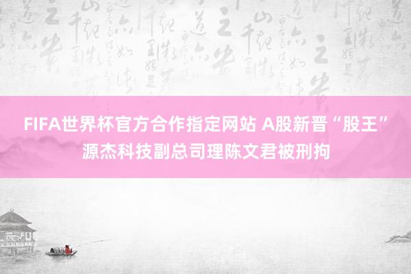 FIFA世界杯官方合作指定网站 A股新晋“股王”源杰科技副总司理陈文君被刑拘