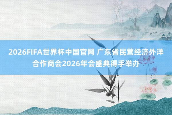 2026FIFA世界杯中国官网 广东省民营经济外洋合作商会2026年会盛典得手举办