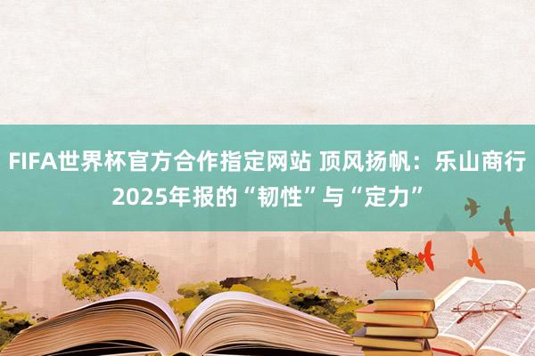 FIFA世界杯官方合作指定网站 顶风扬帆:乐山商行2025年报的“韧性”与“定力”