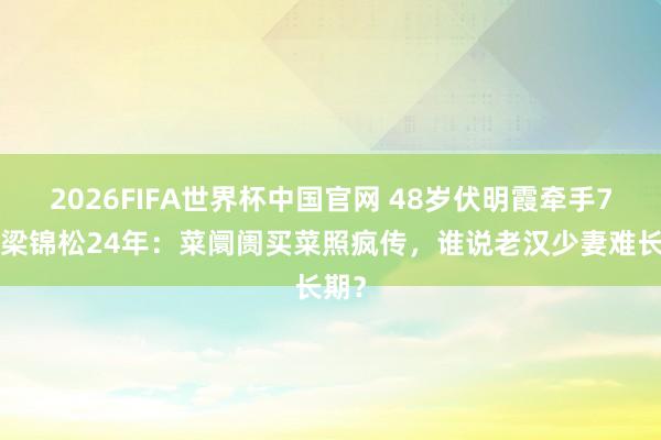 2026FIFA世界杯中国官网 48岁伏明霞牵手74岁梁锦松24年：菜阛阓买菜照疯传，谁说老汉少妻难长期？