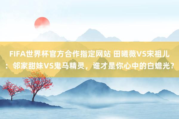FIFA世界杯官方合作指定网站 田曦薇VS宋祖儿：邻家甜妹VS鬼马精灵，谁才是你心中的白蟾光？