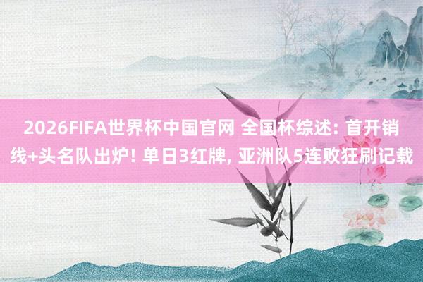 2026FIFA世界杯中国官网 全国杯综述: 首开销线+头名队出炉! 单日3红牌, 亚洲队5连败狂刷记载