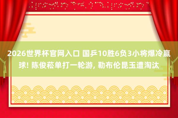 2026世界杯官网入口 国乒10胜6负3小将爆冷赢球! 陈俊菘单打一轮游, 勒布伦昆玉遭淘汰