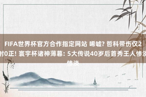 FIFA世界杯官方合作指定网站 唏嘘? 哲科带伤仅2射0正! 寰宇杯诸神薄暮: 5大传说40岁后首秀王人惨淡