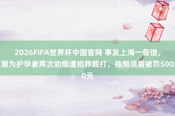 2026FIFA世界杯中国官网 事发上海一餐馆,须眉为护孕妻两次劝烟遭掐脖殴打,抽烟须眉被罚500元