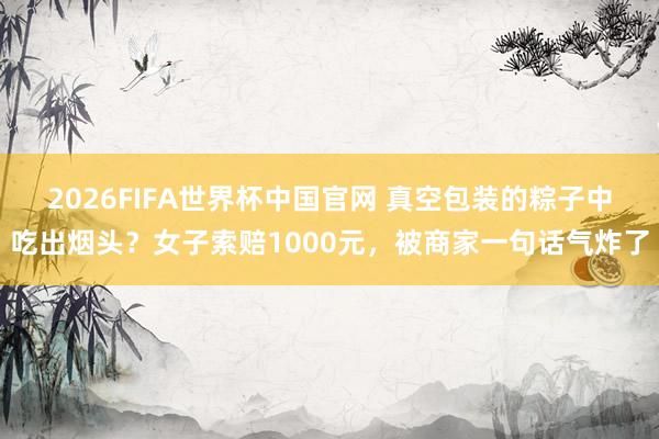 2026FIFA世界杯中国官网 真空包装的粽子中吃出烟头？女子索赔1000元，被商家一句话气炸了