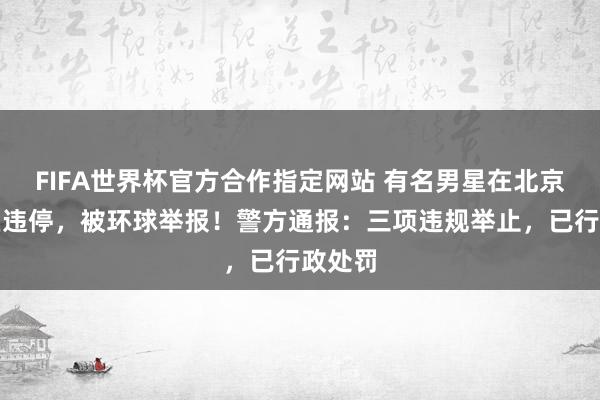 FIFA世界杯官方合作指定网站 有名男星在北京向阳区违停,被环球举报!警方通报:三项违规举止,已行政处罚
