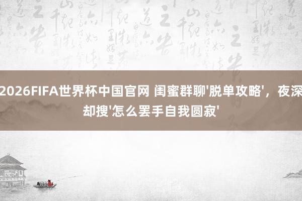 2026FIFA世界杯中国官网 闺蜜群聊'脱单攻略',夜深却搜'怎么罢手自我圆寂'